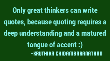 Only great thinkers can write quotes, because quoting requires a deep understanding and a matured