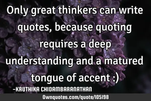 Only great thinkers can write quotes, because quoting requires a deep understanding and a matured