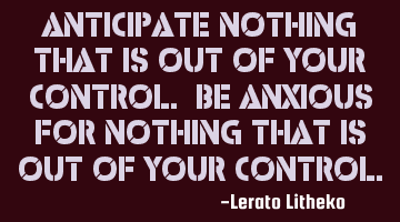 Anticipate nothing that is out of your control. Be anxious for nothing that is out of your control.