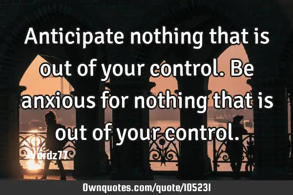 Anticipate nothing that is out of your control. Be anxious for nothing that is out of your
