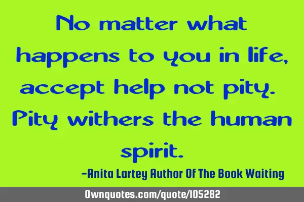 No matter what happens to you in life, accept help not pity. Pity withers the human