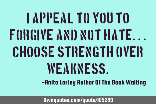 I appeal to you to forgive and not hate...choose strength over