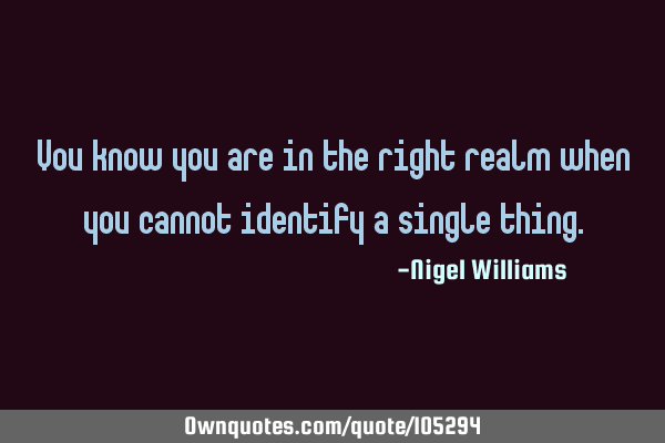 You know you are in the right realm when you cannot identify a single