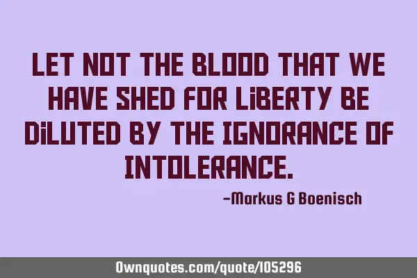 Let Not The Blood That We Have Shed For Liberty Be Diluted By The Ignorance Of I