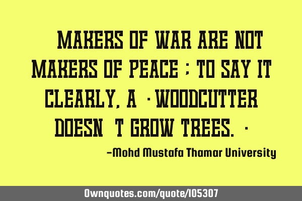 • Makers of war are not makers of peace ; to say it clearly, a ‎woodcutter doesn’t grow
