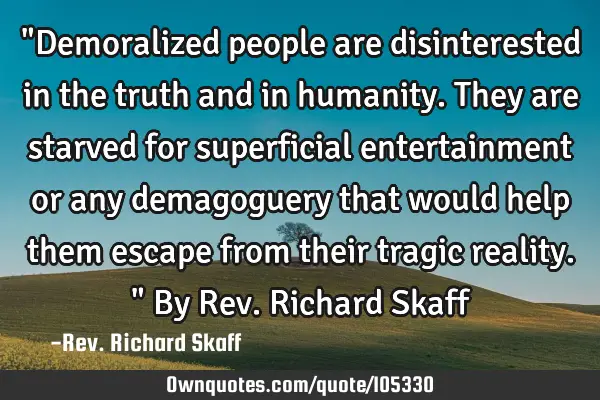 "Demoralized people are disinterested in the truth and in humanity. They are starved for