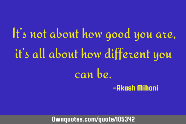 It’s not about how good you are, it’s all about how different you can