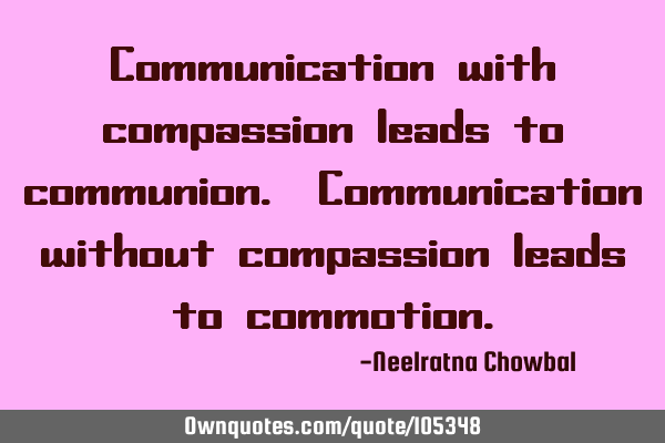Communication with compassion leads to communion. Communication without compassion leads to