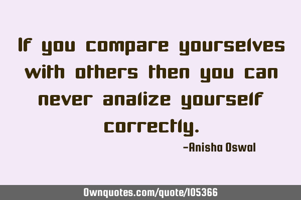 If you compare yourselves with others then you can never analize yourself