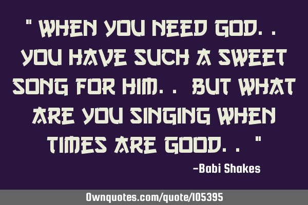 " When you need GOD.. you have such a sweet song for Him.. but what are you singing when times are