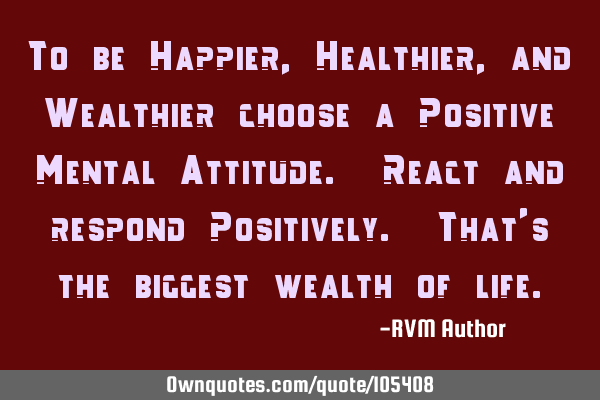 To be Happier, Healthier, and Wealthier choose a Positive Mental Attitude. React and respond P