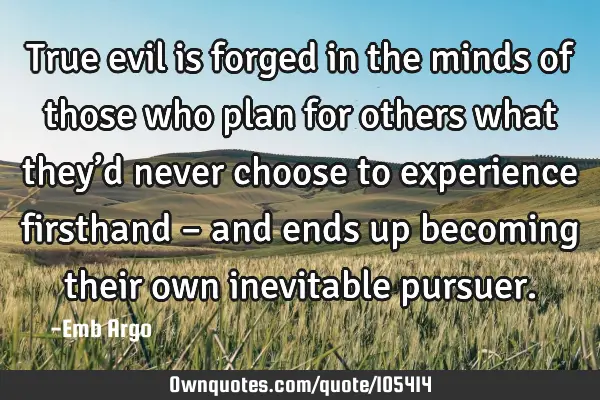 True evil is forged in the minds of those who plan for others what they’d never choose to