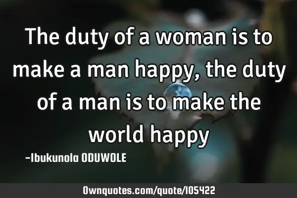 The duty of a woman is to make a man happy, the duty of a man is to make the world