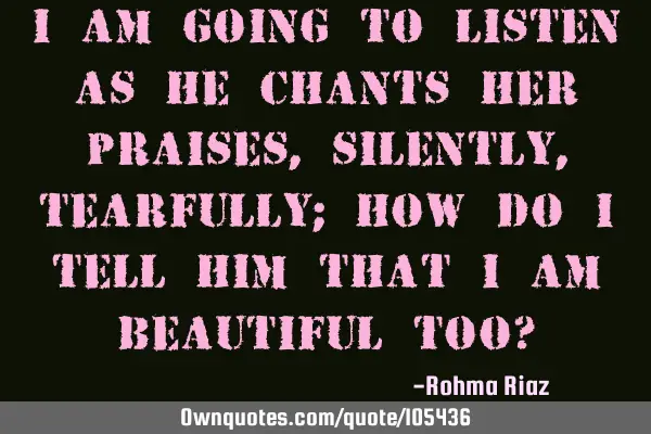 I am going to listen as he chants her praises, silently, tearfully; How do I tell him that I am