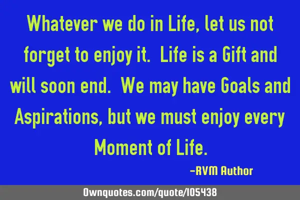 Whatever we do in Life, let us not forget to enjoy it. Life is a Gift and will soon end. We may