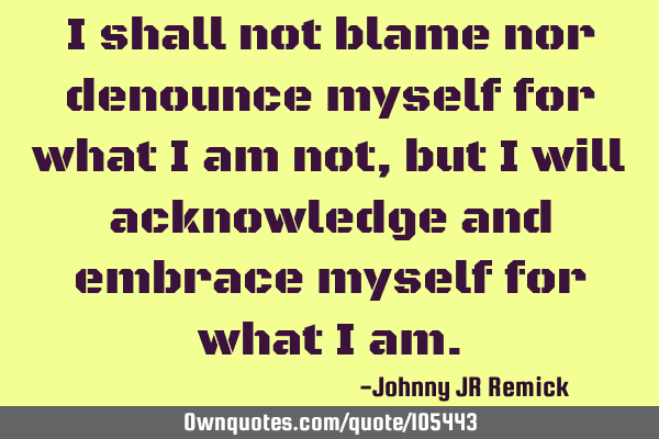 I shall not blame nor denounce myself for what I am not, but I will acknowledge and embrace myself
