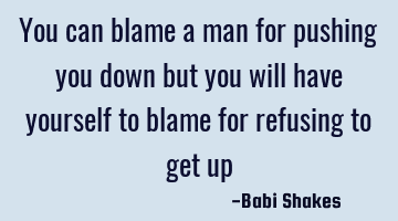 You can blame a man for pushing you down but you will have yourself to blame for refusing to get