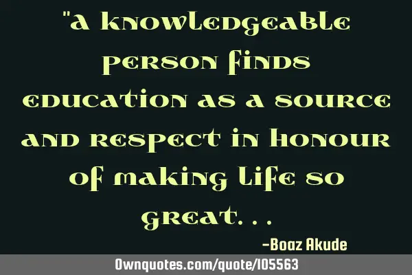 "A knowledgeable person finds education as a source and respect in honour of making life so