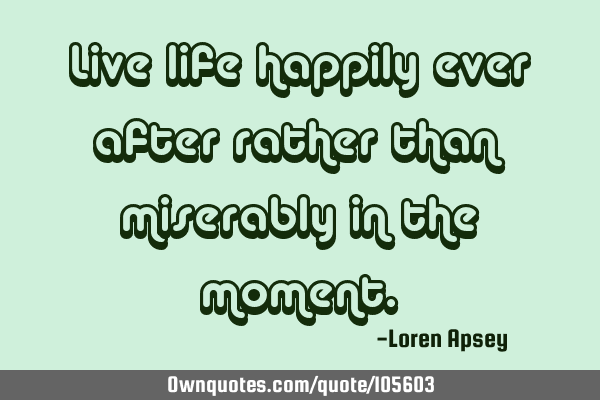 Live life happily ever after rather than miserably in the