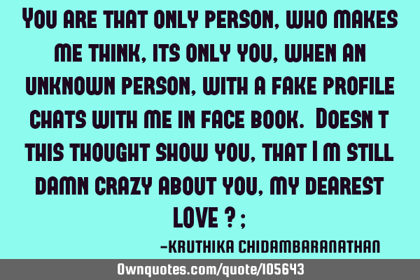 You are that only person,who makes me think,its only you,when an unknown person,with a fake profile