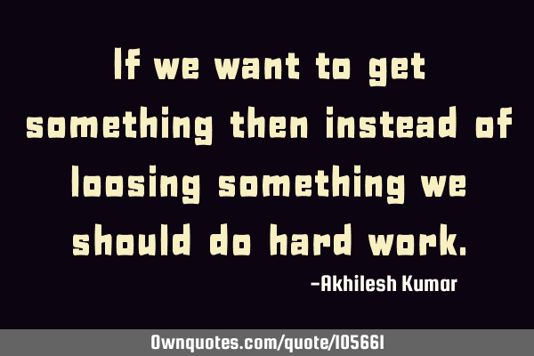 If we want to get something then instead of loosing something we should do hard