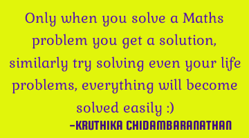 Only when you solve a Maths problem you get a solution,similarly try solving even your life
