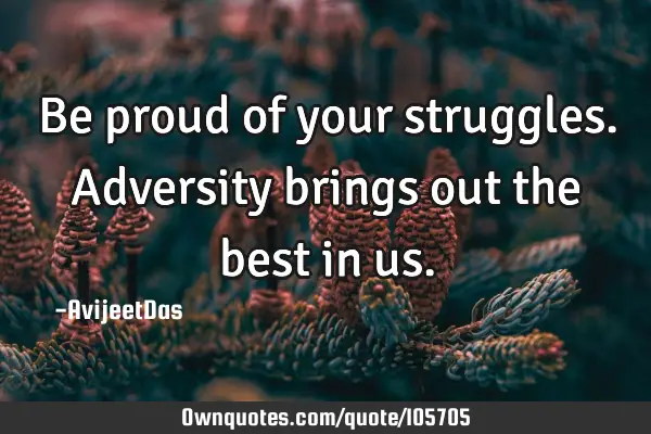 Be proud of your struggles. Adversity brings out the best in