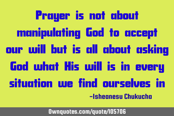 Prayer is not about manipulating God to accept our will but is all about asking God what His will