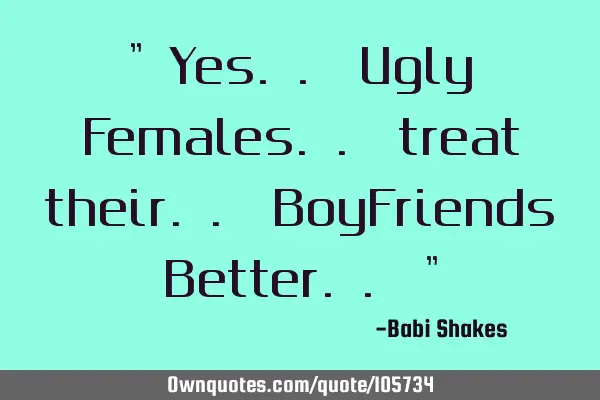 " Yes.. Ugly Females.. treat their.. BoyFriends Better.. "