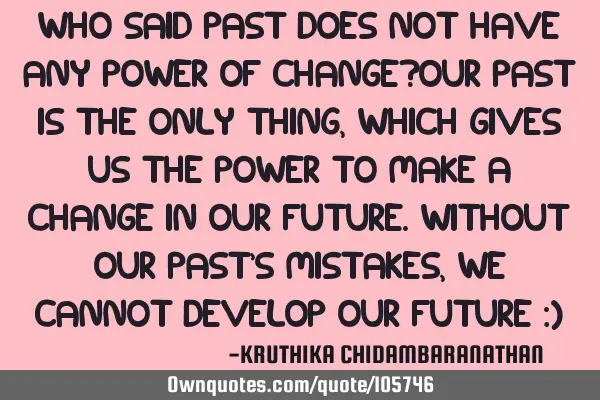 Who said past does not have any power of change?Our past is the only thing,which gives us the power