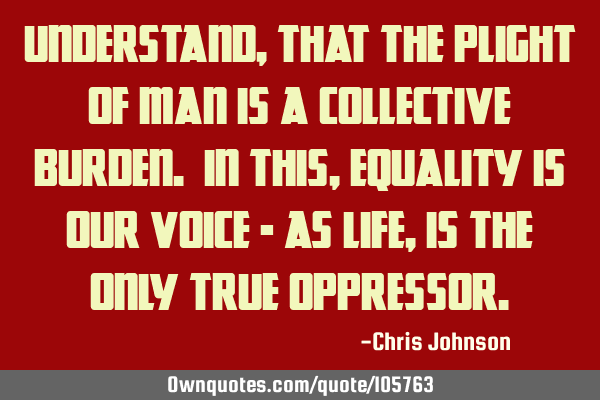 Understand, that the plight of man is a collective burden. In this, equality is our voice - as life,