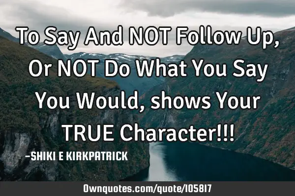 To Say And NOT Follow Up, Or NOT Do What You Say You Would, shows Your TRUE Character!!!