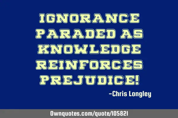Ignorance paraded as knowledge reinforces prejudice!