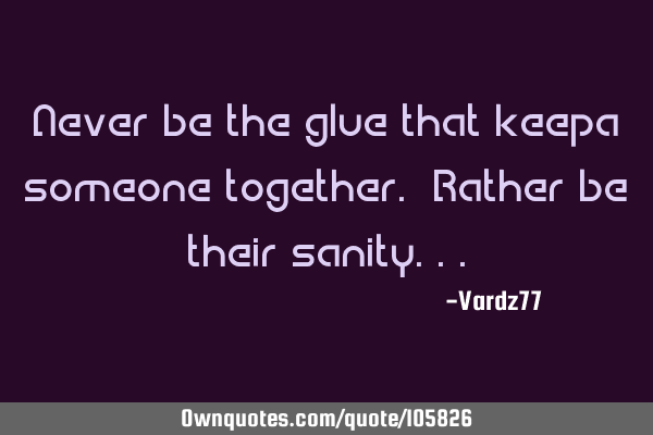 Never be the glue that keepa someone together. Rather be their