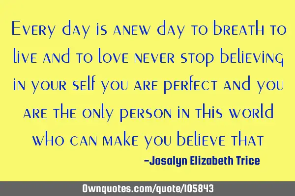 Every day is anew day to breath to live and to love never stop believing in your self you are