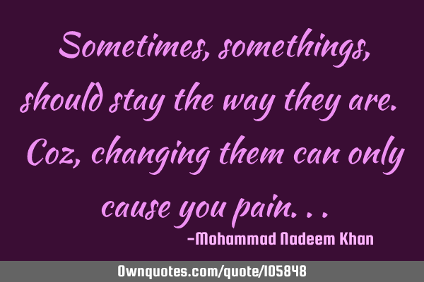 Sometimes, somethings, should stay the way they are. Coz, changing them can only cause you