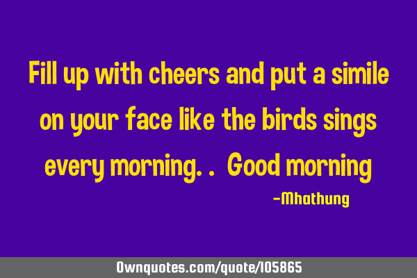 Fill up with cheers and put a simile on your face like the birds sings every morning.. Good