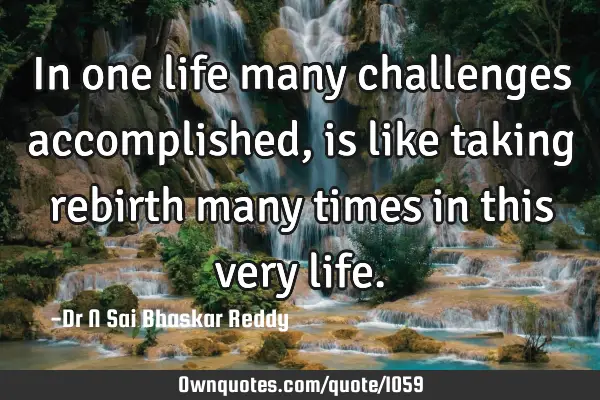 In one life many challenges accomplished, is like taking rebirth many times in this very