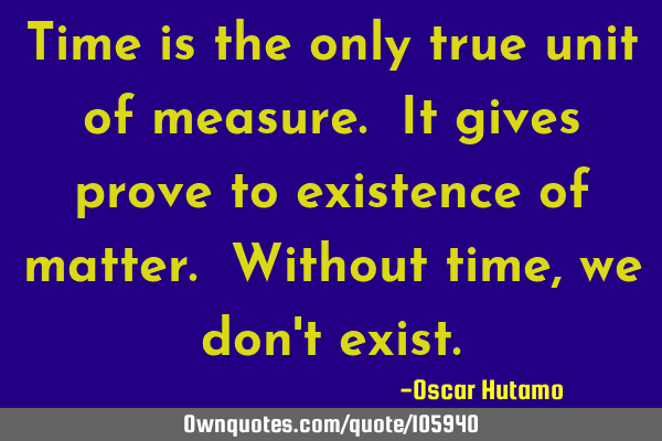Time is the only true unit of measure. It gives prove to existence of matter. Without time, we don