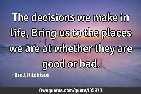 The decisions we make in life, Bring us to the places we are at whether they are good or