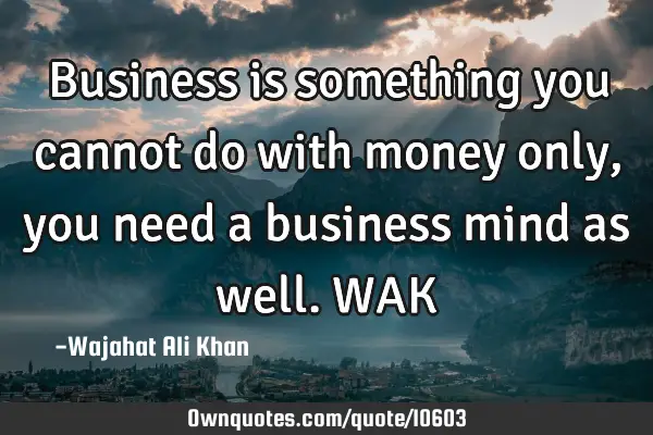 Business is something you cannot do with money only, you need a business mind as well. WAK