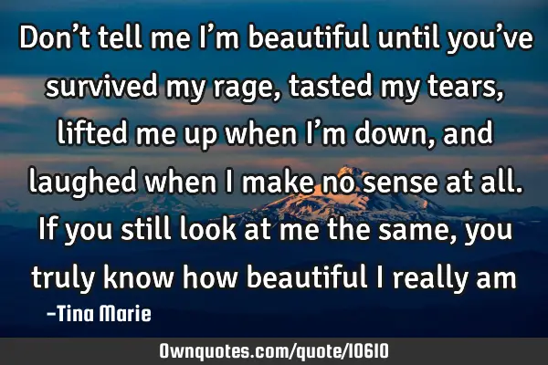 Don’t tell me I’m beautiful until you’ve survived my rage, tasted my tears, lifted me up when