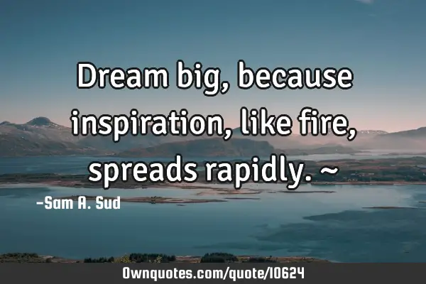 Dream big, because inspiration, like fire, spreads rapidly. ~