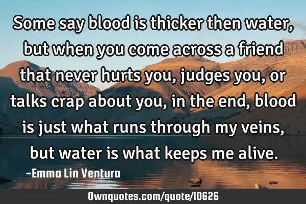 Some say blood is thicker then water,but when you come across a friend that never hurts you, judges