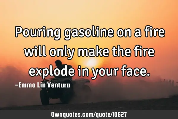 Pouring gasoline on a fire will only make the fire explode in your