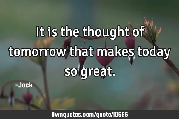 It is the thought of tomorrow that makes today so