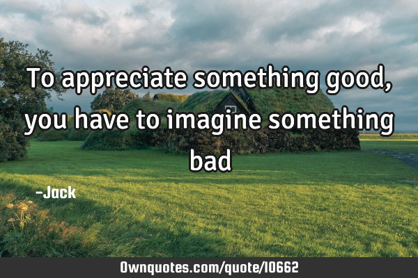 To appreciate something good, you have to imagine something