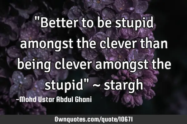 "Better to be stupid amongst the clever than being clever amongst the stupid" ~