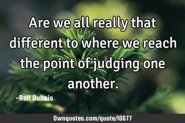 Are we all really that different to where we reach the point of judging one