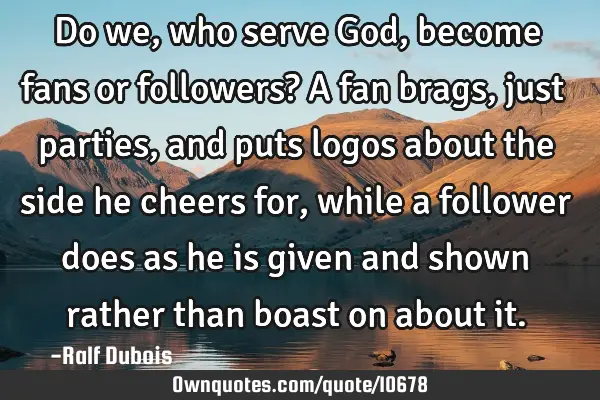 Do we, who serve God, become fans or followers? A fan brags, just parties, and puts logos about the